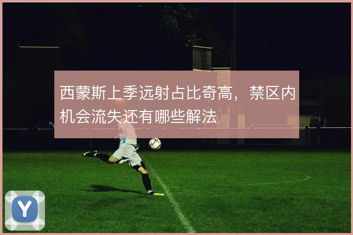 西蒙斯上季远射占比奇高，禁区内机会流失还有哪些解法