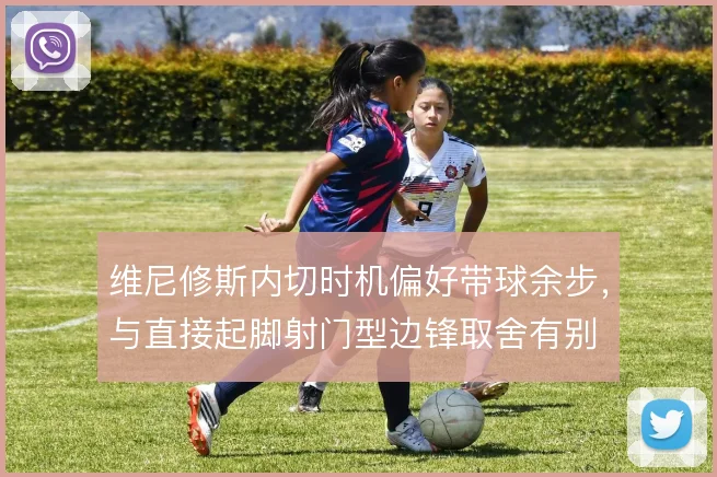 维尼修斯内切时机偏好带球余步，与直接起脚射门型边锋取舍有别