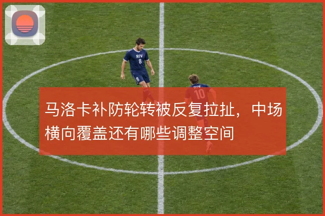 马洛卡补防轮转被反复拉扯，中场横向覆盖还有哪些调整空间