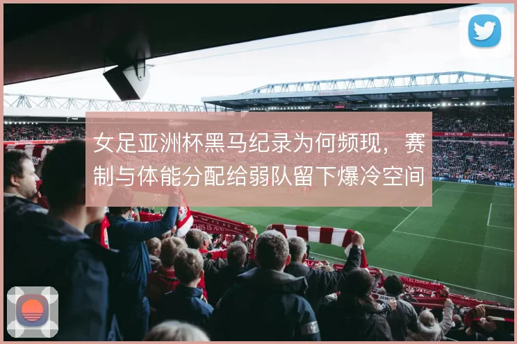 女足亚洲杯黑马纪录为何频现，赛制与体能分配给弱队留下爆冷空间