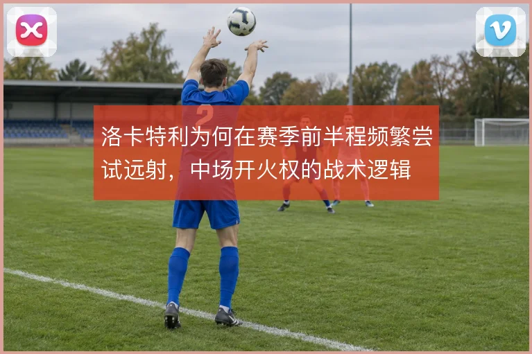 洛卡特利为何在赛季前半程频繁尝试远射，中场开火权的战术逻辑