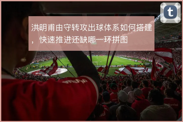洪明甫由守转攻出球体系如何搭建，快速推进还缺哪一环拼图