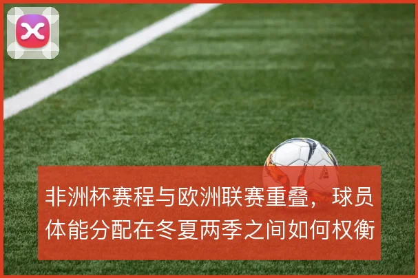 非洲杯赛程与欧洲联赛重叠，球员体能分配在冬夏两季之间如何权衡