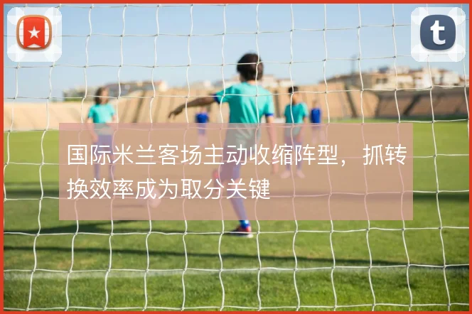 国际米兰客场主动收缩阵型，抓转换效率成为取分关键