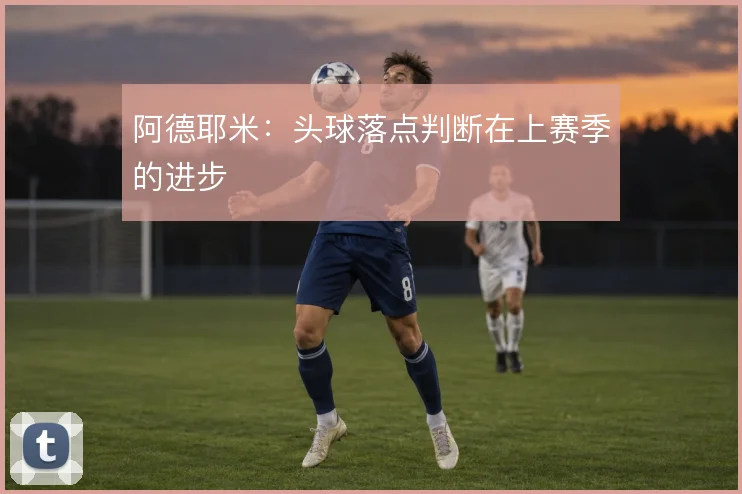 阿德耶米:头球落点判断在上赛季的进步
