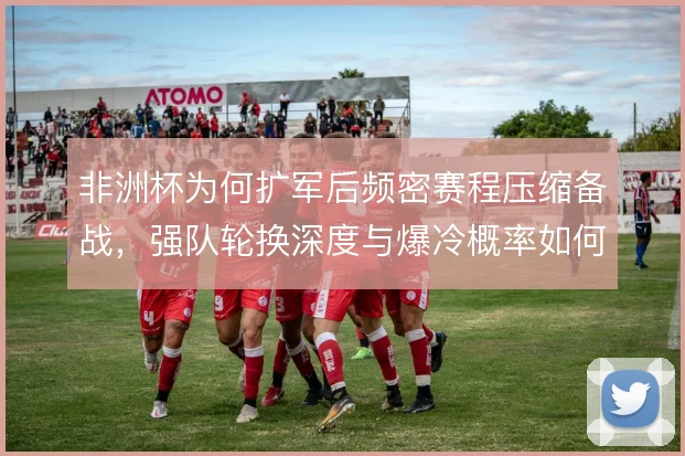 非洲杯为何扩军后频密赛程压缩备战，强队轮换深度与爆冷概率如何平衡