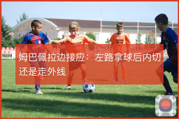 姆巴佩拉边接应：左路拿球后内切还是走外线