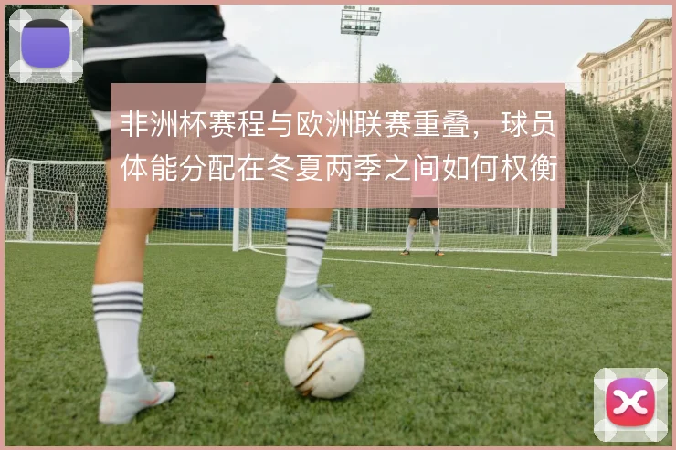 非洲杯赛程与欧洲联赛重叠，球员体能分配在冬夏两季之间如何权衡