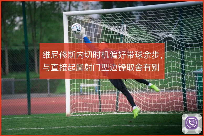 维尼修斯内切时机偏好带球余步，与直接起脚射门型边锋取舍有别