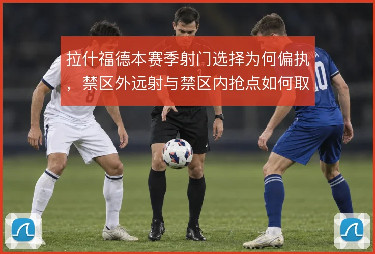 拉什福德本赛季射门选择为何偏执，禁区外远射与禁区内抢点如何取舍