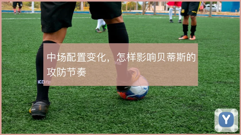 中场配置变化，怎样影响贝蒂斯的攻防节奏