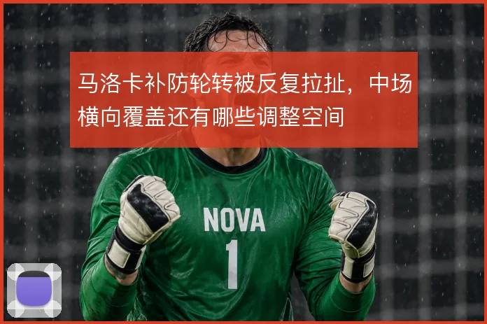 马洛卡补防轮转被反复拉扯，中场横向覆盖还有哪些调整空间