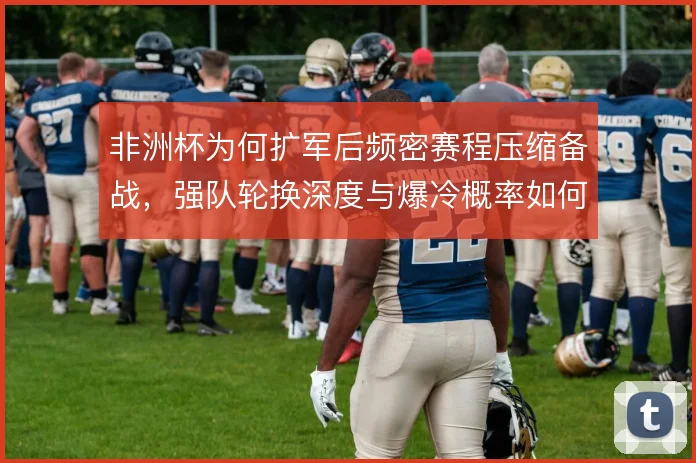 非洲杯为何扩军后频密赛程压缩备战，强队轮换深度与爆冷概率如何平衡