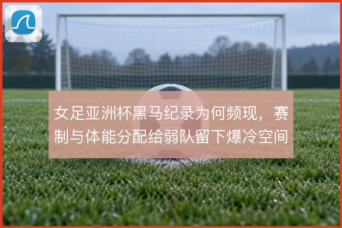 女足亚洲杯黑马纪录为何频现，赛制与体能分配给弱队留下爆冷空间
